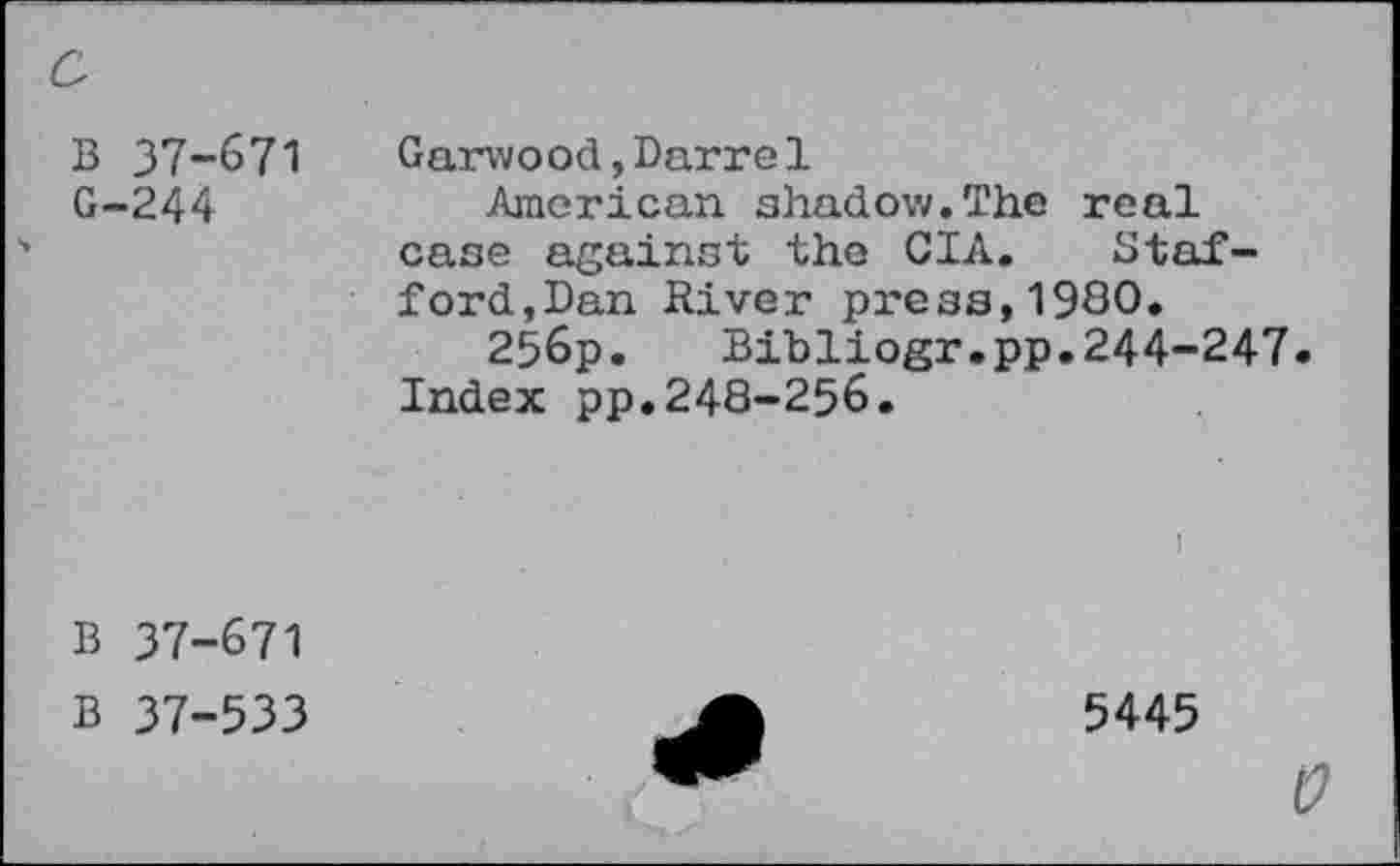 ﻿c
B 37-671
G-244
Garwood,Barre1
American shadow.The real case against the CIA. Stafford,Ban River press,1980.
256p. Bibliogr.pp.244-247.
Index pp.248-256.
B 37-671
B 37-533
i
5445
0